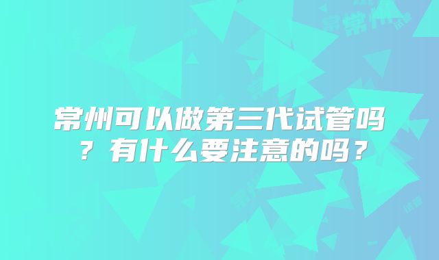 常州可以做第三代试管吗？有什么要注意的吗？