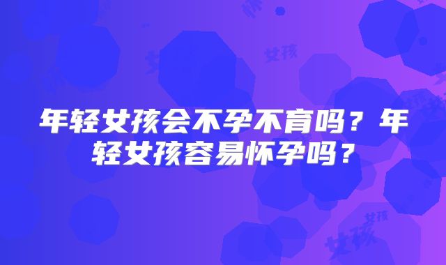 年轻女孩会不孕不育吗？年轻女孩容易怀孕吗？