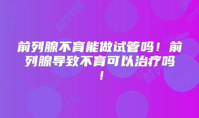 前列腺不育能做试管吗！前列腺导致不育可以治疗吗！