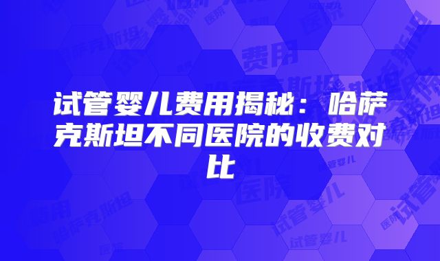 试管婴儿费用揭秘：哈萨克斯坦不同医院的收费对比