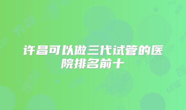 许昌可以做三代试管的医院排名前十