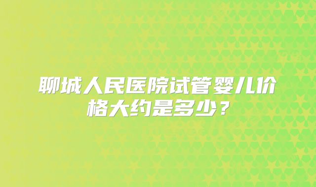 聊城人民医院试管婴儿价格大约是多少？