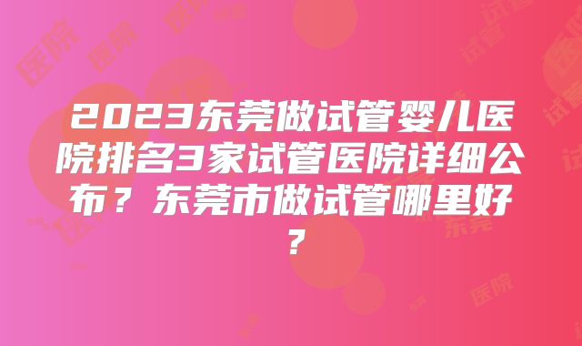 2023东莞做试管婴儿医院排名3家试管医院详细公布？东莞市做试管哪里好？