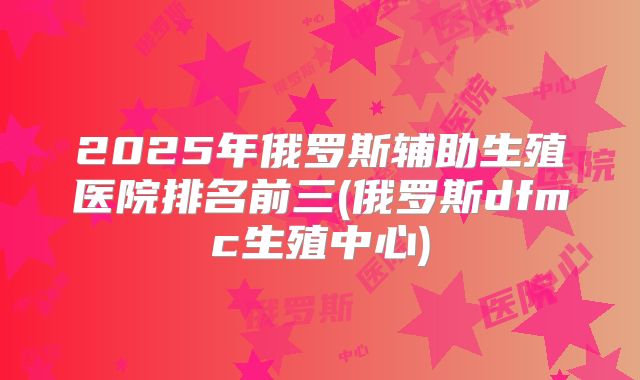 2025年俄罗斯辅助生殖医院排名前三(俄罗斯dfmc生殖中心)