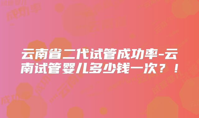 云南省二代试管成功率-云南试管婴儿多少钱一次?!