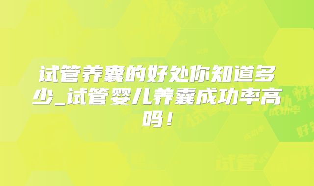 试管养囊的好处你知道多少_试管婴儿养囊成功率高吗！