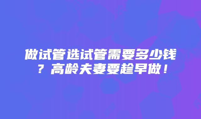 做试管选试管需要多少钱？高龄夫妻要趁早做！