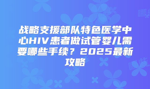 战略支援部队特色医学中心HIV患者做试管婴儿需要哪些手续?2025最新攻略