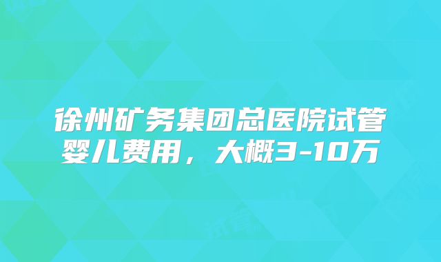 徐州矿务集团总医院试管婴儿费用，大概3-10万