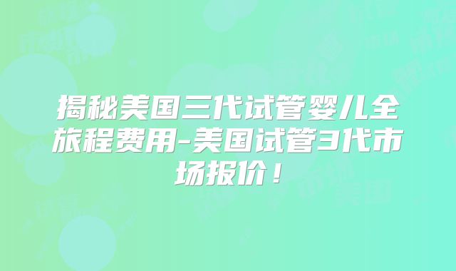 揭秘美国三代试管婴儿全旅程费用-美国试管3代市场报价！