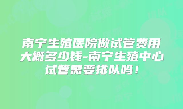 南宁生殖医院做试管费用大概多少钱-南宁生殖中心试管需要排队吗！