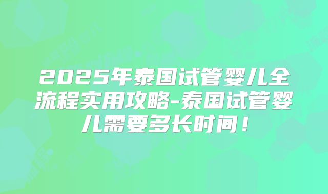 2025年泰国试管婴儿全流程实用攻略-泰国试管婴儿需要多长时间！
