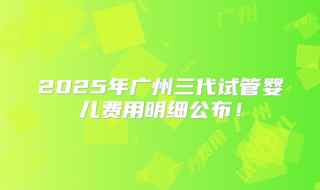 2025年广州三代试管婴儿费用明细公布!
