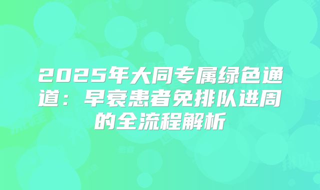 2025年大同专属绿色通道：早衰患者免排队进周的全流程解析