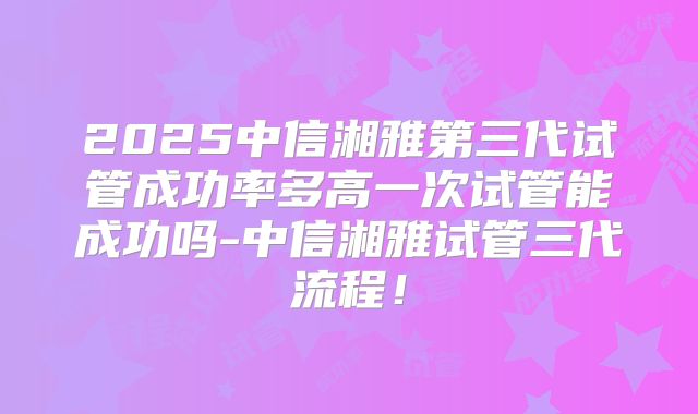 2025中信湘雅第三代试管成功率多高一次试管能成功吗-中信湘雅试管三代流程！