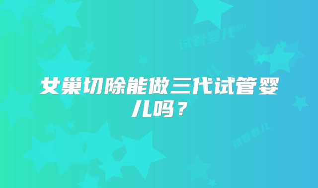 女巢切除能做三代试管婴儿吗？