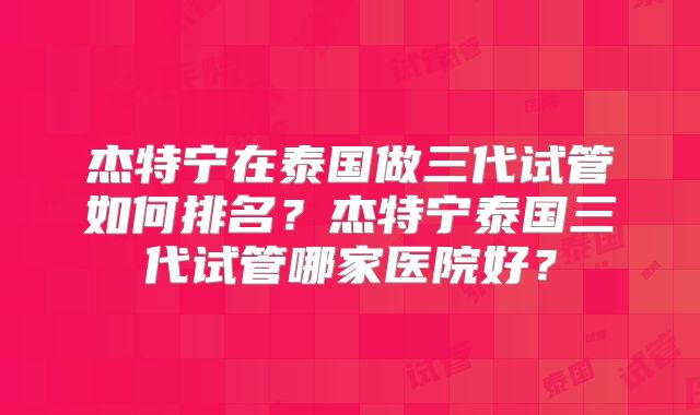 杰特宁在泰国做三代试管如何排名?杰特宁泰国三代试管哪家医院好?