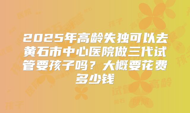2025年高龄失独可以去黄石市中心医院做三代试管要孩子吗?大概要花费多少钱