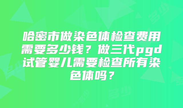 哈密市做染色体检查费用需要多少钱?做三代pgd试管婴儿需要检查所有染色体吗?