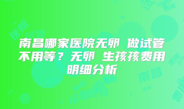 南昌哪家医院无卵�做试管不用等?无卵�生孩孩费用明细分析