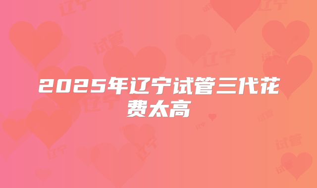 2025年辽宁试管三代花费太高