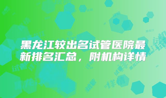 黑龙江较出名试管医院最新排名汇总，附机构详情