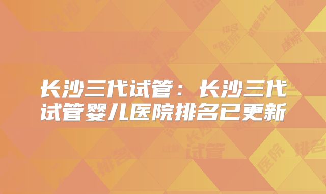 长沙三代试管：长沙三代试管婴儿医院排名已更新