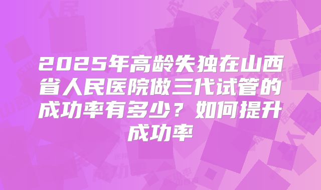 2025年高龄失独在山西省人民医院做三代试管的成功率有多少？如何提升成功率
