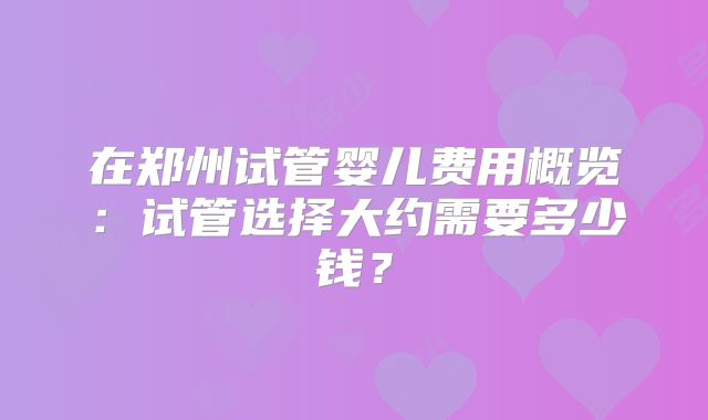 在郑州试管婴儿费用概览:试管选择大约需要多少钱?