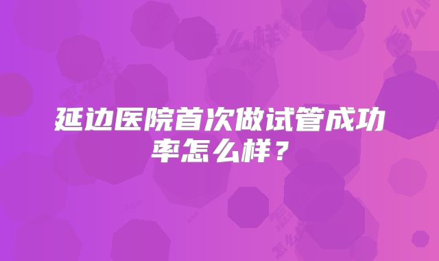 延边医院首次做试管成功率怎么样？