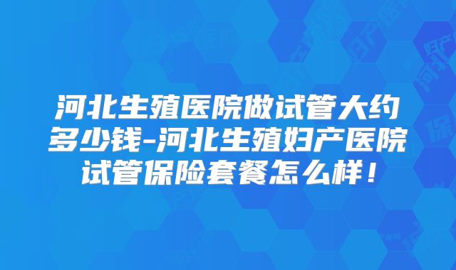 河北生殖医院做试管大约多少钱-河北生殖妇产医院试管保险套餐怎么样!