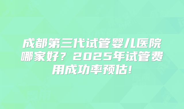 成都第三代试管婴儿医院哪家好？2025年试管费用成功率预估!