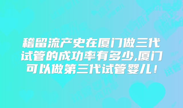 稽留流产史在厦门做三代试管的成功率有多少,厦门可以做第三代试管婴儿!