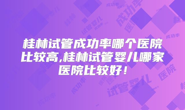 桂林试管成功率哪个医院比较高,桂林试管婴儿哪家医院比较好！