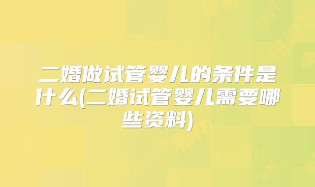 二婚做试管婴儿的条件是什么(二婚试管婴儿需要哪些资料)
