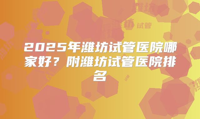 2025年潍坊试管医院哪家好？附潍坊试管医院排名