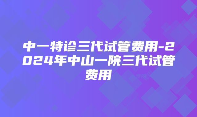 中一特诊三代试管费用-2024年中山一院三代试管费用