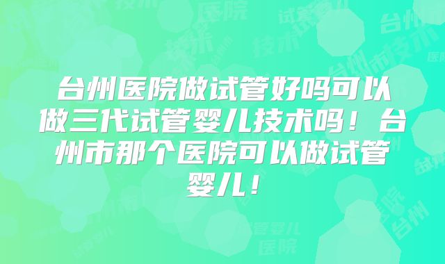 台州医院做试管好吗可以做三代试管婴儿技术吗！台州市那个医院可以做试管婴儿！
