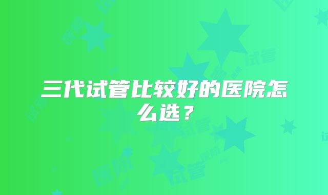 三代试管比较好的医院怎么选？