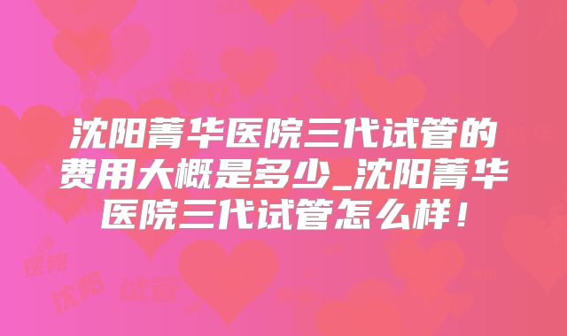 沈阳菁华医院三代试管的费用大概是多少_沈阳菁华医院三代试管怎么样！