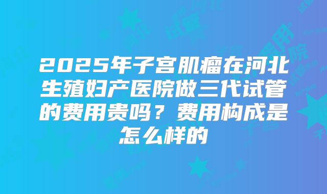 2025年子宫肌瘤在河北生殖妇产医院做三代试管的费用贵吗？费用构成是怎么样的