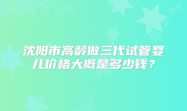 沈阳市高龄做三代试管婴儿价格大概是多少钱？