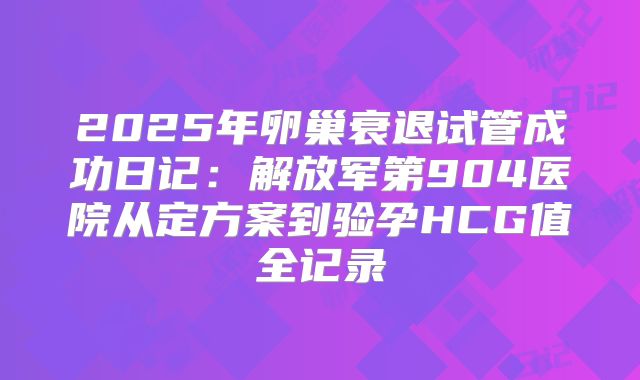 2025年卵巢衰退试管成功日记：解放军第904医院从定方案到验孕HCG值全记录