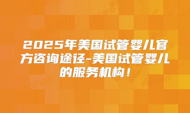 2025年美国试管婴儿官方咨询途径-美国试管婴儿的服务机构！