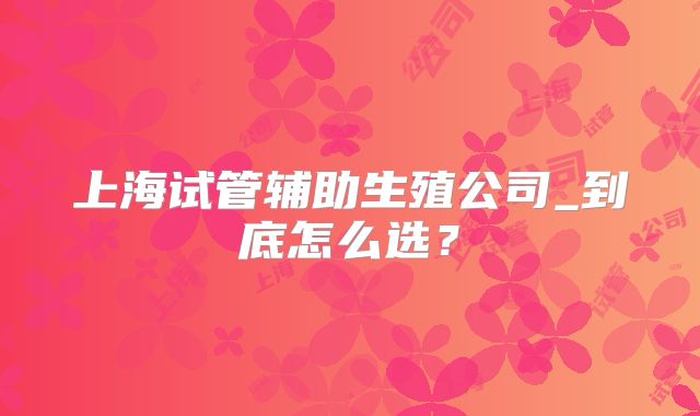 上海试管辅助生殖公司_到底怎么选?