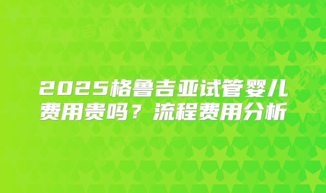 2025格鲁吉亚试管婴儿费用贵吗？流程费用分析