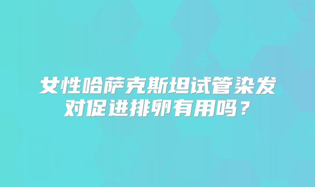 女性哈萨克斯坦试管染发对促进排卵有用吗？