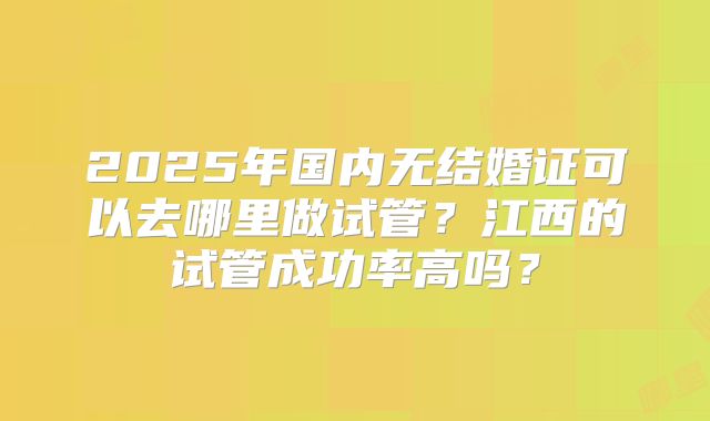 2025年国内无结婚证可以去哪里做试管？江西的试管成功率高吗？