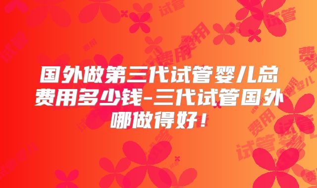 国外做第三代试管婴儿总费用多少钱-三代试管国外哪做得好!