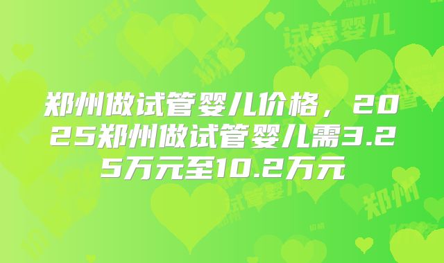 郑州做试管婴儿价格，2025郑州做试管婴儿需3.25万元至10.2万元